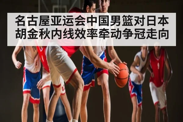 名古屋亚运会中国男篮对日本 胡金秋内线效率牵动争冠走向