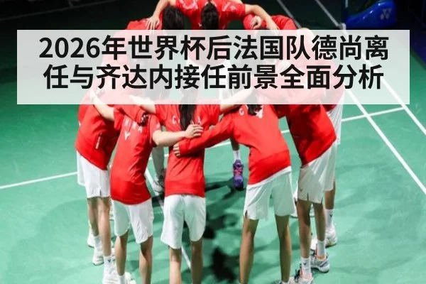 2026年世界杯后法国队德尚离任与齐达内接任前景全面分析