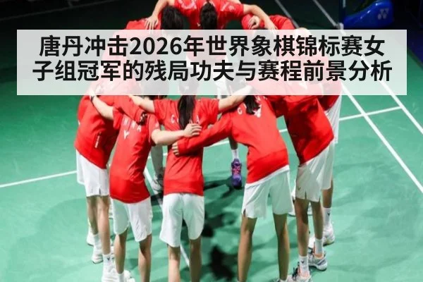 唐丹冲击2026年世界象棋锦标赛女子组冠军的残局功夫与赛程前景分析